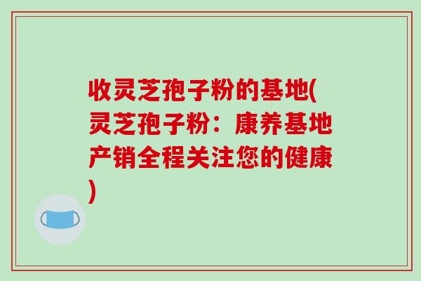 收灵芝孢子粉的基地(灵芝孢子粉：康养基地产销全程关注您的健康)