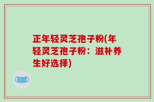 正年轻灵芝孢子粉(年轻灵芝孢子粉：滋补养生好选择)