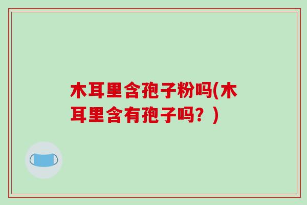 木耳里含孢子粉吗(木耳里含有孢子吗？)