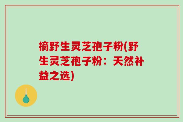 摘野生灵芝孢子粉(野生灵芝孢子粉：天然补益之选)