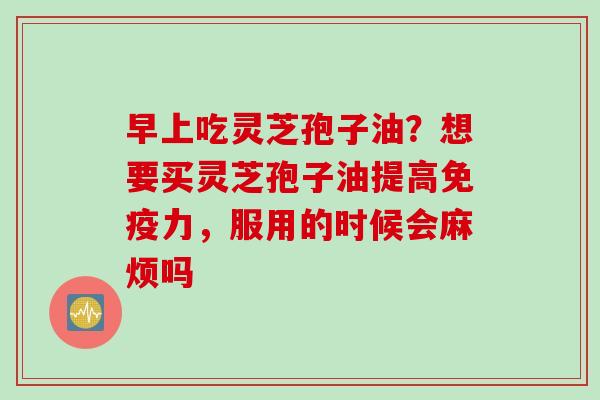 早上吃灵芝孢子油？想要买灵芝孢子油提高免疫力，服用的时候会麻烦吗