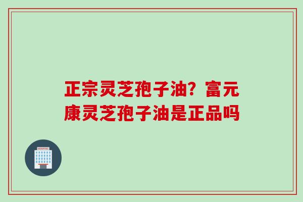 正宗灵芝孢子油？富元康灵芝孢子油是正品吗