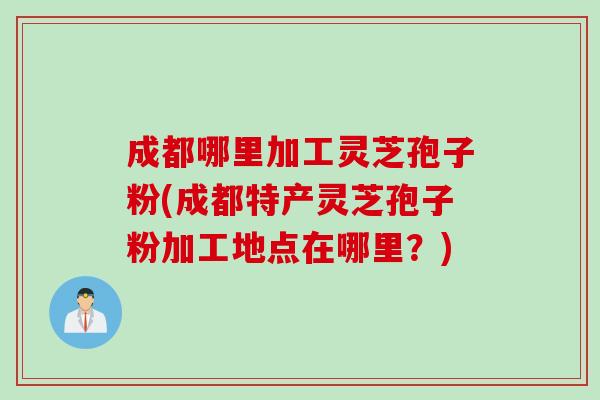成都哪里加工灵芝孢子粉(成都特产灵芝孢子粉加工地点在哪里？)