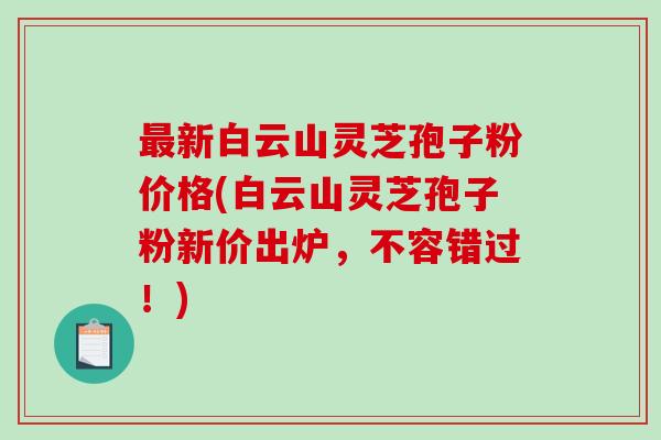 最新白云山灵芝孢子粉价格(白云山灵芝孢子粉新价出炉，不容错过！)