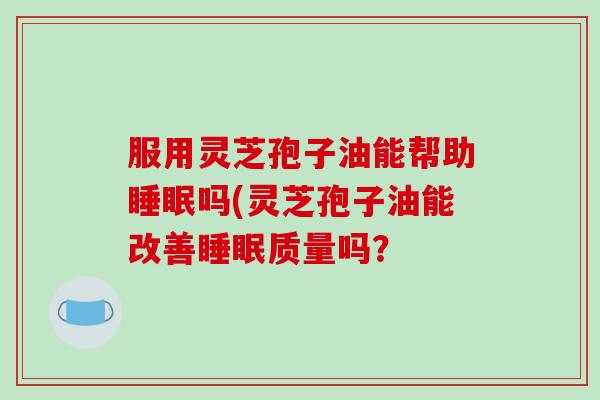 服用灵芝孢子油能帮助睡眠吗(灵芝孢子油能改善睡眠质量吗？