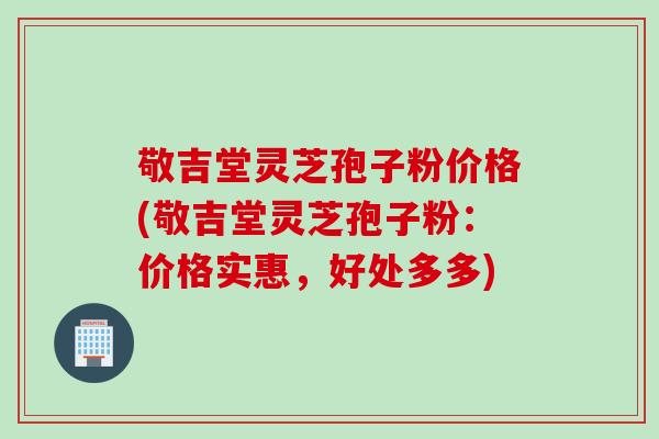 敬吉堂灵芝孢子粉价格(敬吉堂灵芝孢子粉：价格实惠，好处多多)