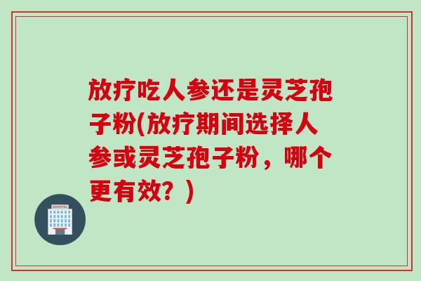 放疗吃人参还是灵芝孢子粉(放疗期间选择人参或灵芝孢子粉，哪个更有效？)