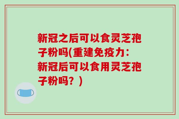 新冠之后可以食灵芝孢子粉吗(重建免疫力：新冠后可以食用灵芝孢子粉吗？)