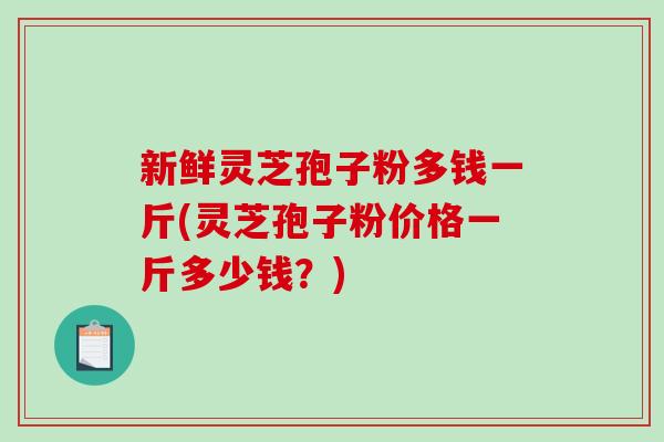 新鲜灵芝孢子粉多钱一斤(灵芝孢子粉价格一斤多少钱?) 新鲜灵芝孢子粉多钱一斤(灵芝孢子粉价格一斤多少钱?)