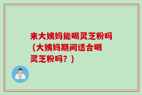 来大姨妈能喝灵芝粉吗 (大姨妈期间适合喝灵芝粉吗？)