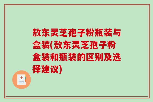 敖东灵芝孢子粉瓶装与盒装(敖东灵芝孢子粉盒装和瓶装的区别及选择建议)