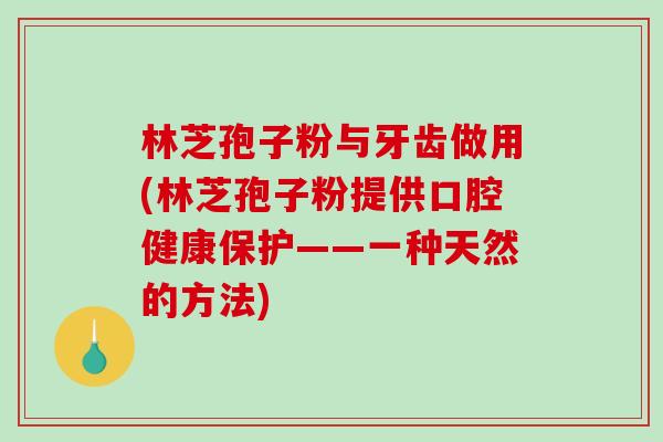 林芝孢子粉与牙齿做用(林芝孢子粉提供口腔健康保护——一种天然的方法)