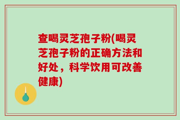 查喝灵芝孢子粉(喝灵芝孢子粉的正确方法和好处，科学饮用可改善健康)