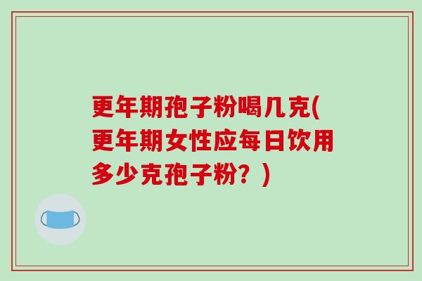 更年期孢子粉喝几克(更年期女性应每日饮用多少克孢子粉？)