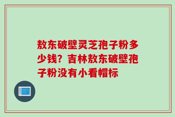 敖东破壁灵芝孢子粉多少钱？吉林敖东破壁孢子粉没有小看帽标