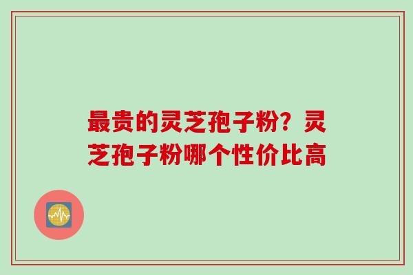 最贵的灵芝孢子粉？灵芝孢子粉哪个性价比高