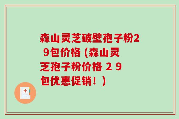 森山灵芝破壁孢子粉2 9包价格 (森山灵芝孢子粉价格 2 9包优惠促销!) 森山灵芝破壁孢子粉2 9包价格 (森山灵芝孢子粉价格 2 9包优惠促销!)