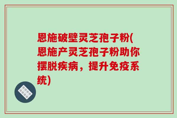 恩施破壁灵芝孢子粉(恩施产灵芝孢子粉助你摆脱疾病，提升免疫系统)