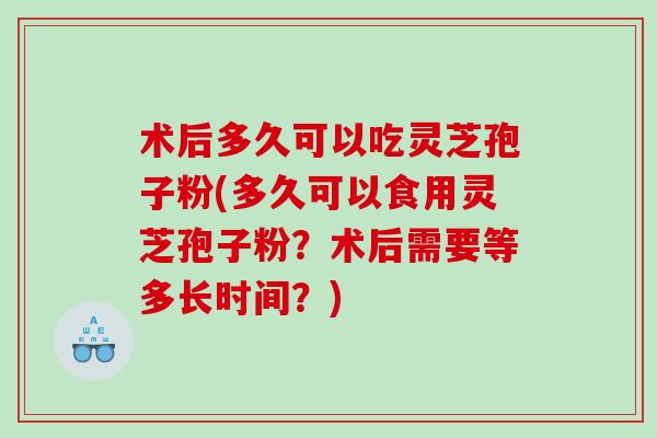 术后多久可以吃灵芝孢子粉(多久可以食用灵芝孢子粉?术后需要等多长时间?) 术后多久可以吃灵芝孢子粉(多久可以食用灵芝孢子粉?术后需要等多长时间?)