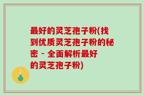 最好的灵芝孢子粉(找到优质灵芝孢子粉的秘密 - 全面解析最好的灵芝孢子粉)