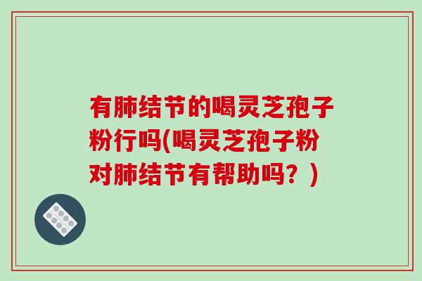 有肺结节的喝灵芝孢子粉行吗(喝灵芝孢子粉对肺结节有帮助吗？)