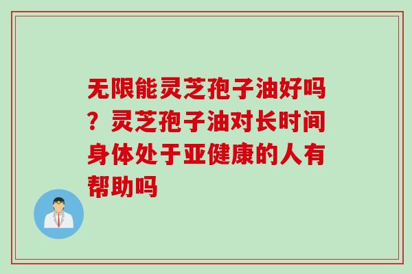 无限能灵芝孢子油好吗?灵芝孢子油对长时间身体处于的人有帮助吗 无限能灵芝孢子油好吗?灵芝孢子油对长时间身体处于的人有帮助吗