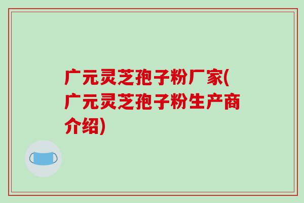 广元灵芝孢子粉厂家(广元灵芝孢子粉生产商介绍)