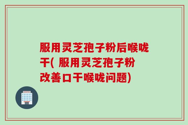 服用灵芝孢子粉后喉咙干( 服用灵芝孢子粉改善口干喉咙问题)