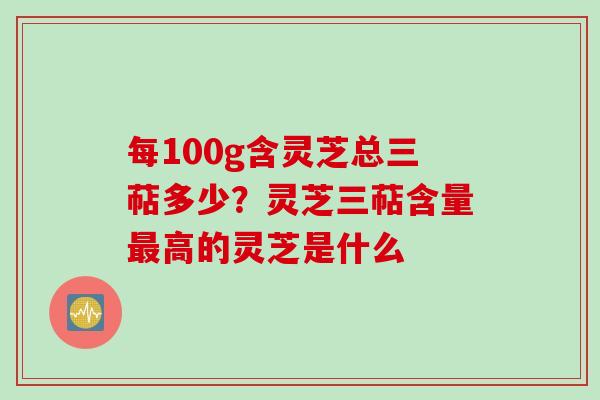 每100g含灵芝总三萜多少？灵芝三萜含量最高的灵芝是什么