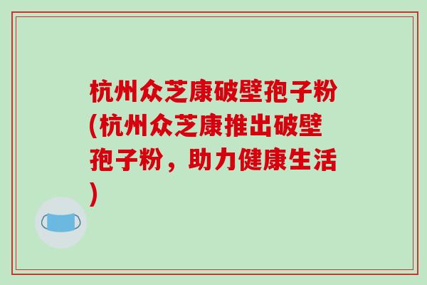杭州众芝康破壁孢子粉(杭州众芝康推出破壁孢子粉，助力健康生活)