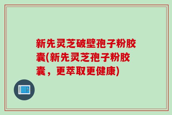新先灵芝破壁孢子粉胶囊(新先灵芝孢子粉胶囊，更萃取更健康)