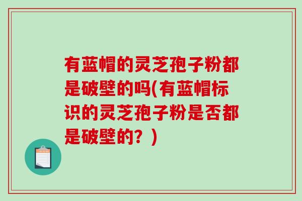 有蓝帽的灵芝孢子粉都是破壁的吗(有蓝帽标识的灵芝孢子粉是否都是破壁的？)