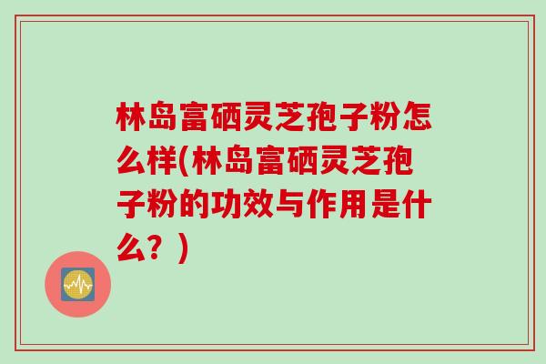 林岛富硒灵芝孢子粉怎么样(林岛富硒灵芝孢子粉的功效与作用是什么？)