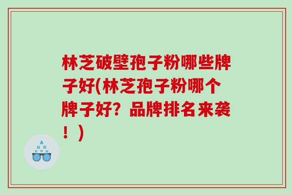林芝破壁孢子粉哪些牌子好(林芝孢子粉哪个牌子好？品牌排名来袭！)