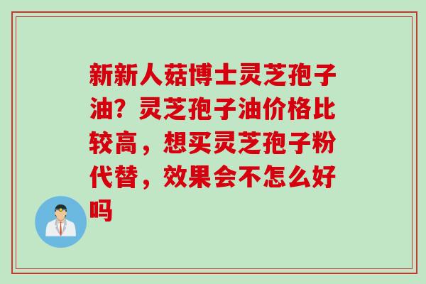 新新人菇博士灵芝孢子油？灵芝孢子油价格比较高，想买灵芝孢子粉代替，效果会不怎么好吗