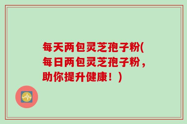 每天两包灵芝孢子粉(每日两包灵芝孢子粉，助你提升健康！)