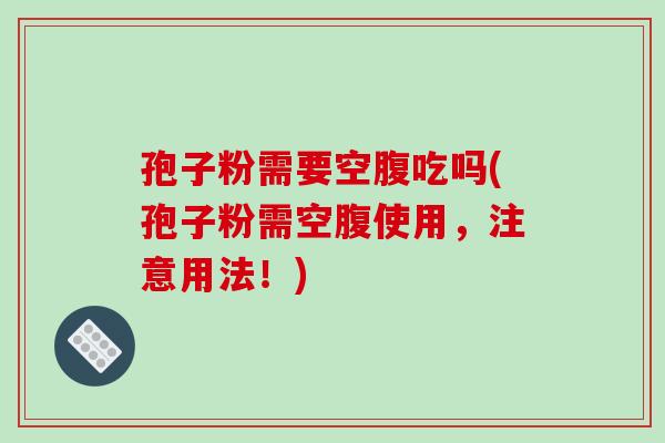 孢子粉需要空腹吃吗(孢子粉需空腹使用，注意用法！)