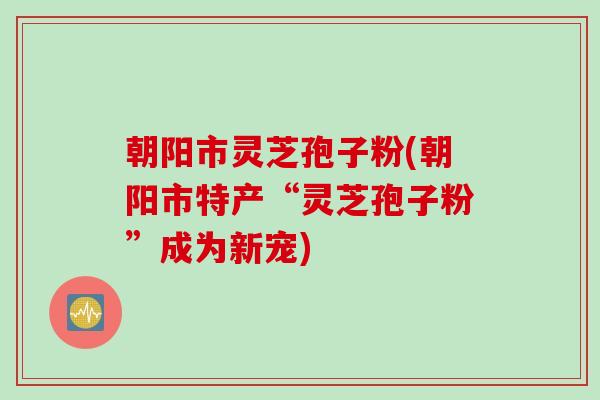 朝阳市灵芝孢子粉(朝阳市特产“灵芝孢子粉”成为新宠)