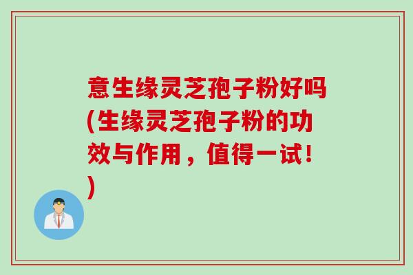 意生缘灵芝孢子粉好吗(生缘灵芝孢子粉的功效与作用，值得一试！)