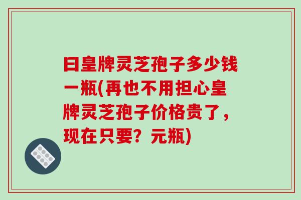 曰皇牌灵芝孢子多少钱一瓶(再也不用担心皇牌灵芝孢子价格贵了，现在只要？元瓶)