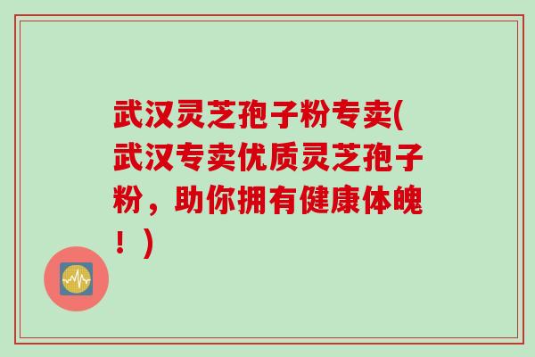 武汉灵芝孢子粉专卖(武汉专卖优质灵芝孢子粉，助你拥有健康体魄！)