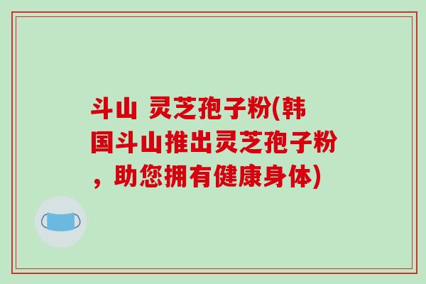 斗山 灵芝孢子粉(韩国斗山推出灵芝孢子粉，助您拥有健康身体)