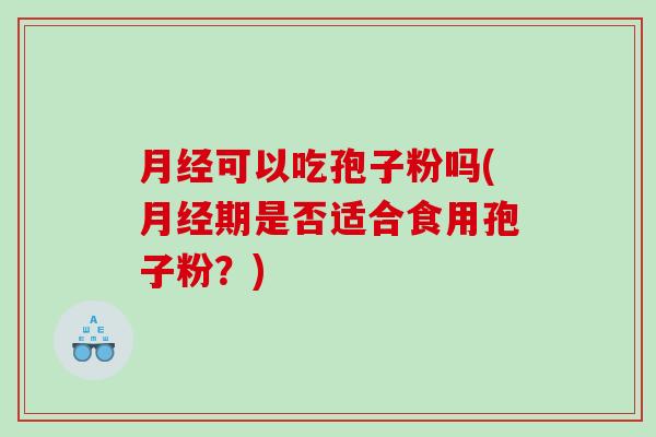 月经可以吃孢子粉吗(月经期是否适合食用孢子粉？)