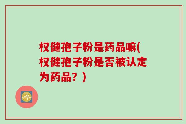 权健孢子粉是药品嘛(权健孢子粉是否被认定为药品？)