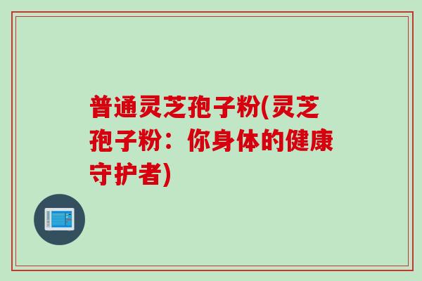 普通灵芝孢子粉(灵芝孢子粉：你身体的健康守护者)