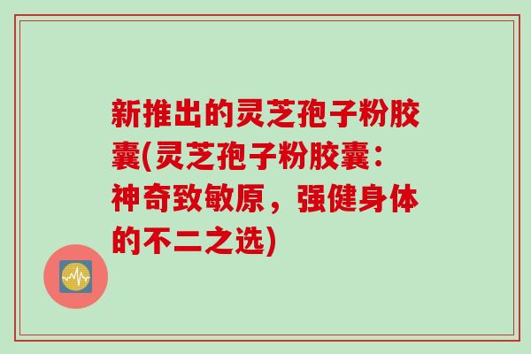新推出的灵芝孢子粉胶囊(灵芝孢子粉胶囊：神奇致敏原，强健身体的不二之选)