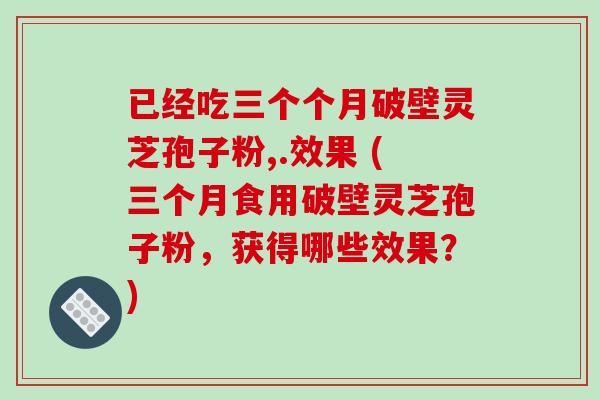 已经吃三个个月破壁灵芝孢子粉,.效果 (三个月食用破壁灵芝孢子粉，获得哪些效果？)