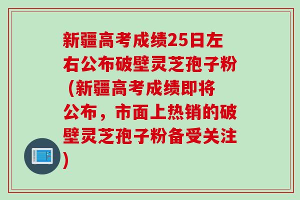 新疆高考成绩25日左右公布破壁灵芝孢子粉 (新疆高考成绩即将公布，市面上热销的破壁灵芝孢子粉备受关注)