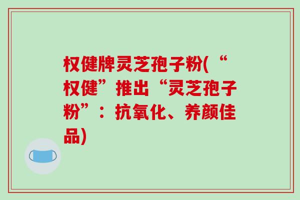 权健牌灵芝孢子粉(“权健”推出“灵芝孢子粉”：抗氧化、养颜佳品)