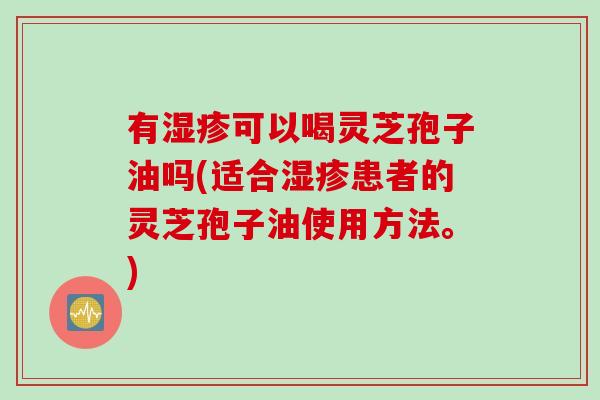 有湿疹可以喝灵芝孢子油吗(适合湿疹患者的灵芝孢子油使用方法。)